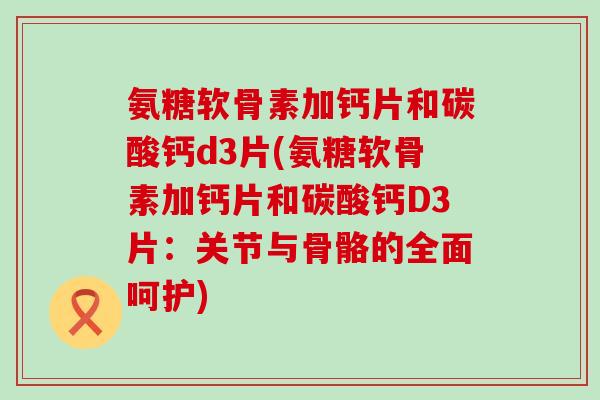 氨糖软骨素加钙片和碳酸钙d3片(氨糖软骨素加钙片和碳酸钙D3片:关节与骨骼的全面呵护) 氨糖软骨素加钙片和碳酸钙d3片(氨糖软骨素加钙片和碳酸钙D3片:关节与骨骼的全面呵护)