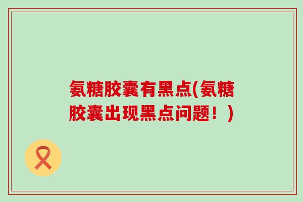 氨糖胶囊有黑点(氨糖胶囊出现黑点问题！)