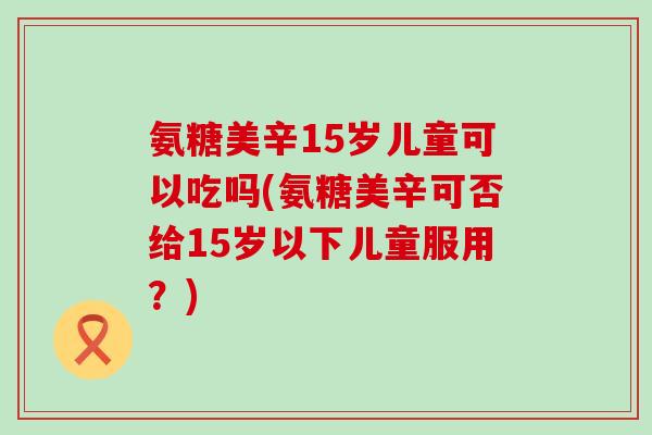氨糖美辛15岁儿童可以吃吗(氨糖美辛可否给15岁以下儿童服用?) 氨糖美辛15岁儿童可以吃吗(氨糖美辛可否给15岁以下儿童服用?)