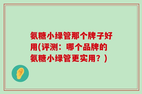 氨糖小绿管那个牌子好用(评测:哪个品牌的氨糖小绿管更实用?) 氨糖小绿管那个牌子好用(评测:哪个品牌的氨糖小绿管更实用?)