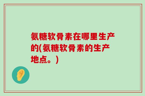 氨糖软骨素在哪里生产的(氨糖软骨素的生产地点。)