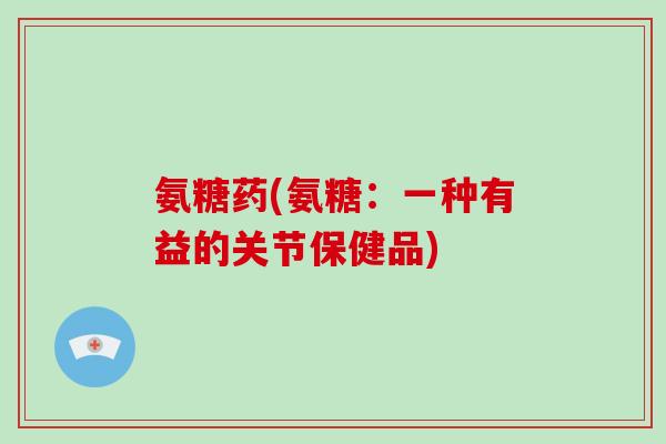 氨糖药(氨糖:一种有益的关节保健品) 氨糖药(氨糖:一种有益的关节保健品)