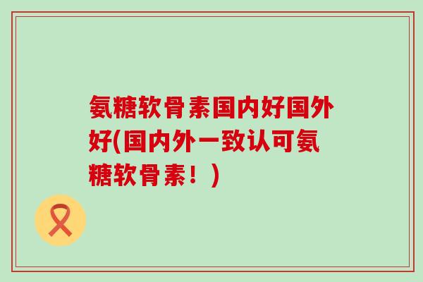 氨糖软骨素国内好国外好(国内外一致认可氨糖软骨素!) 氨糖软骨素国内好国外好(国内外一致认可氨糖软骨素!)