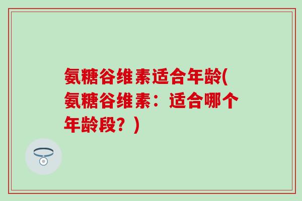 氨糖谷维素适合年龄(氨糖谷维素：适合哪个年龄段？)