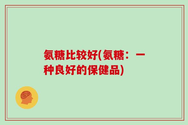 氨糖比较好(氨糖:一种良好的保健品) 氨糖比较好(氨糖:一种良好的保健品)
