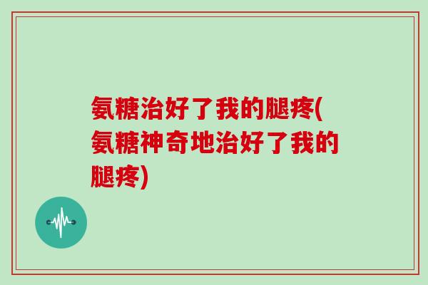 氨糖好了我的腿疼(氨糖神奇地好了我的腿疼) 氨糖好了我的腿疼(氨糖神奇地好了我的腿疼)