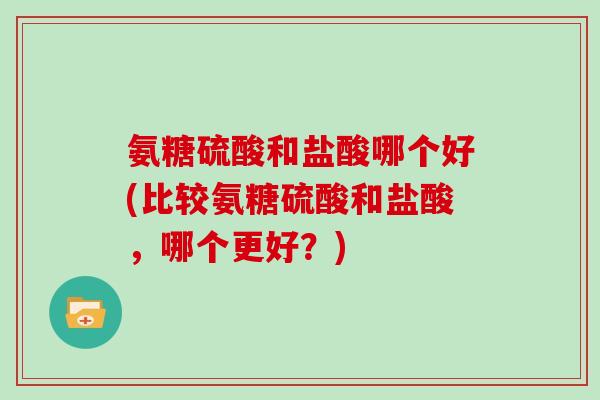 氨糖硫酸和盐酸哪个好(比较氨糖硫酸和盐酸,哪个更好?) 氨糖硫酸和盐酸哪个好(比较氨糖硫酸和盐酸,哪个更好?)