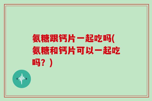 氨糖跟钙片一起吃吗(氨糖和钙片可以一起吃吗？)