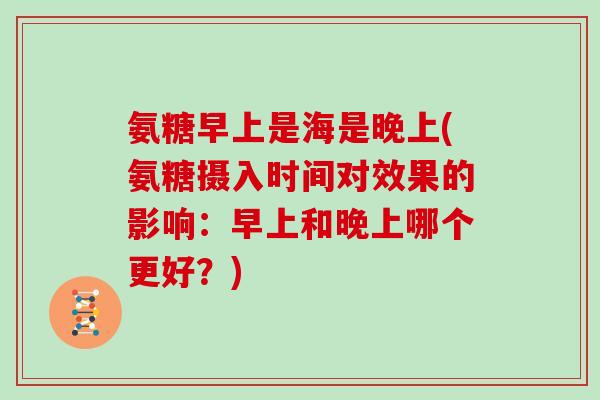 氨糖早上是海是晚上(氨糖摄入时间对效果的影响:早上和晚上哪个更好?) 氨糖早上是海是晚上(氨糖摄入时间对效果的影响:早上和晚上哪个更好?)