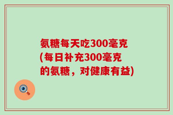 氨糖每天吃300毫克(每日补充300毫克的氨糖，对健康有益)