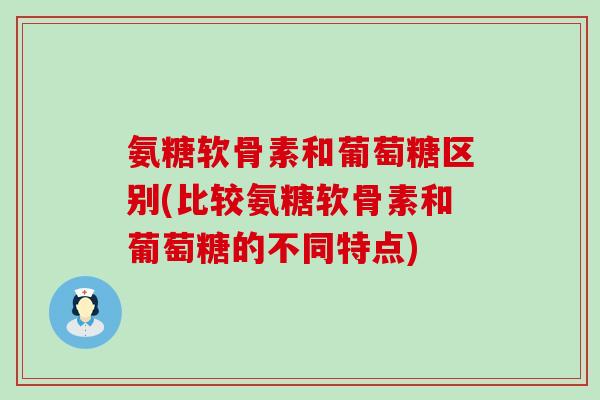 氨糖软骨素和葡萄糖区别(比较氨糖软骨素和葡萄糖的不同特点)