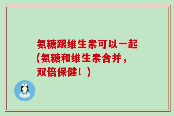 氨糖跟维生素可以一起(氨糖和维生素合并，双倍保健！)