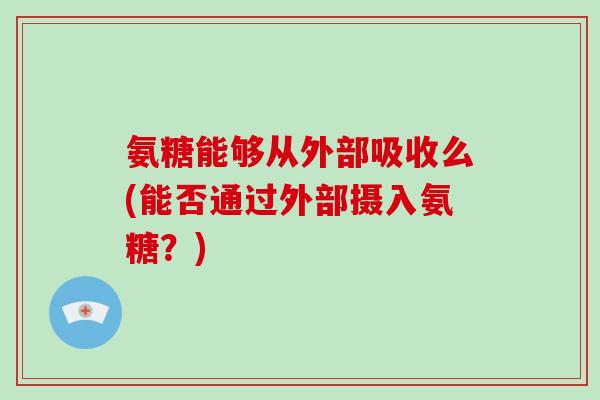 氨糖能够从外部吸收么(能否通过外部摄入氨糖?) 氨糖能够从外部吸收么(能否通过外部摄入氨糖?)