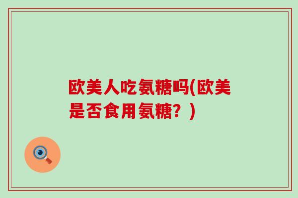 欧美人吃氨糖吗(欧美是否食用氨糖？)