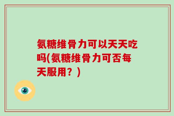 氨糖维骨力可以天天吃吗(氨糖维骨力可否每天服用？)