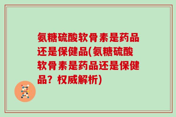 氨糖硫酸软骨素是药品还是保健品(氨糖硫酸软骨素是药品还是保健品？权威解析)