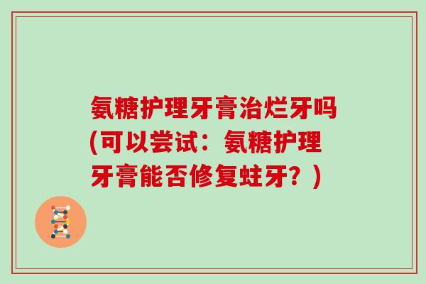 氨糖护理牙膏烂牙吗(可以尝试:氨糖护理牙膏能否修复蛀牙?) 氨糖护理牙膏烂牙吗(可以尝试:氨糖护理牙膏能否修复蛀牙?)