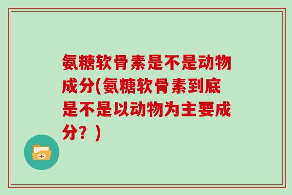 氨糖软骨素是不是动物成分(氨糖软骨素到底是不是以动物为主要成分？)