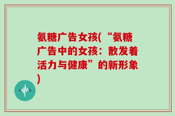 氨糖广告女孩(“氨糖广告中的女孩:散发着活力与健康”的新形象) 氨糖广告女孩(“氨糖广告中的女孩:散发着活力与健康”的新形象)