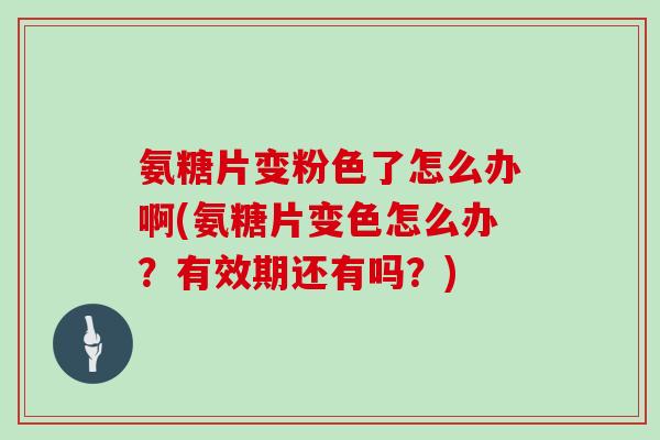 氨糖片变粉色了怎么办啊(氨糖片变色怎么办？有效期还有吗？)