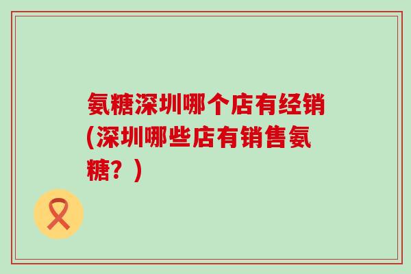 氨糖深圳哪个店有经销(深圳哪些店有销售氨糖?) 氨糖深圳哪个店有经销(深圳哪些店有销售氨糖?)