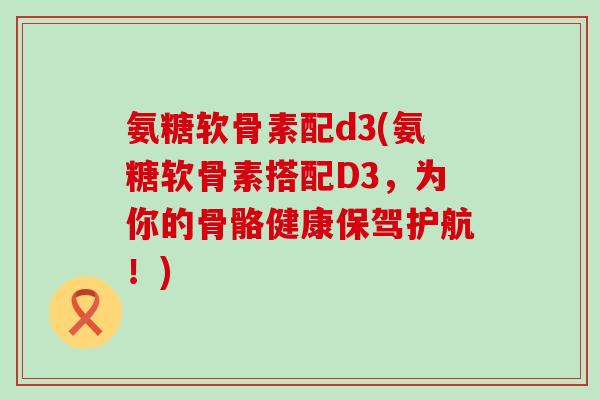 氨糖软骨素配d3(氨糖软骨素搭配D3，为你的骨骼健康保驾护航！)