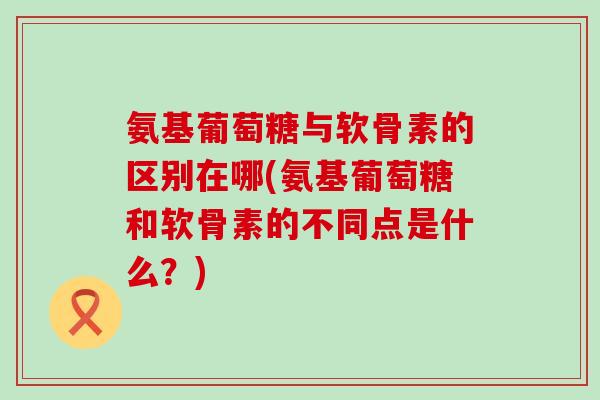 氨基葡萄糖与软骨素的区别在哪(氨基葡萄糖和软骨素的不同点是什么?) 氨基葡萄糖与软骨素的区别在哪(氨基葡萄糖和软骨素的不同点是什么?)