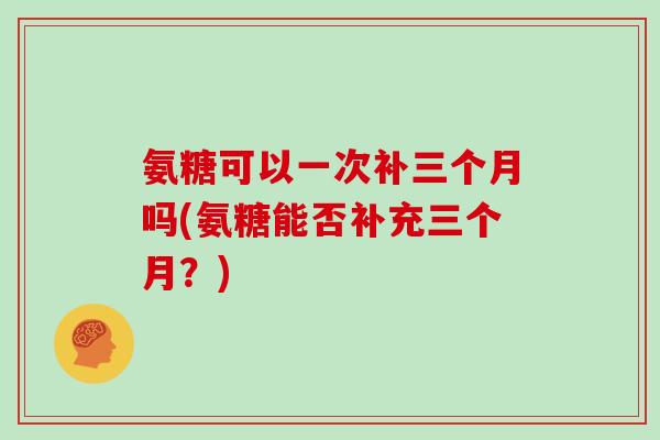 氨糖可以一次补三个月吗(氨糖能否补充三个月?) 氨糖可以一次补三个月吗(氨糖能否补充三个月?)