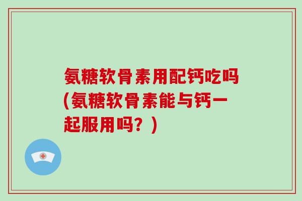 氨糖软骨素用配钙吃吗(氨糖软骨素能与钙一起服用吗?) 氨糖软骨素用配钙吃吗(氨糖软骨素能与钙一起服用吗?)