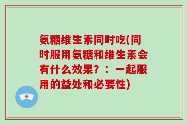 氨糖维生素同时吃(同时服用氨糖和维生素会有什么效果？：一起服用的益处和必要性)