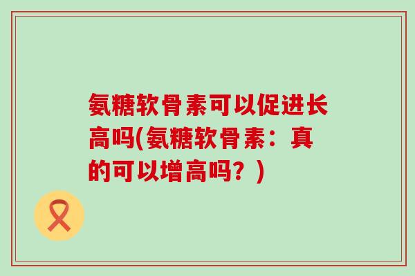 氨糖软骨素可以促进长高吗(氨糖软骨素：真的可以增高吗？)