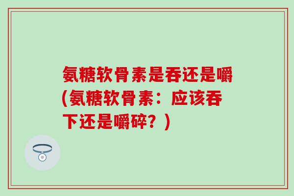 氨糖软骨素是吞还是嚼(氨糖软骨素:应该吞下还是嚼碎?) 氨糖软骨素是吞还是嚼(氨糖软骨素:应该吞下还是嚼碎?)