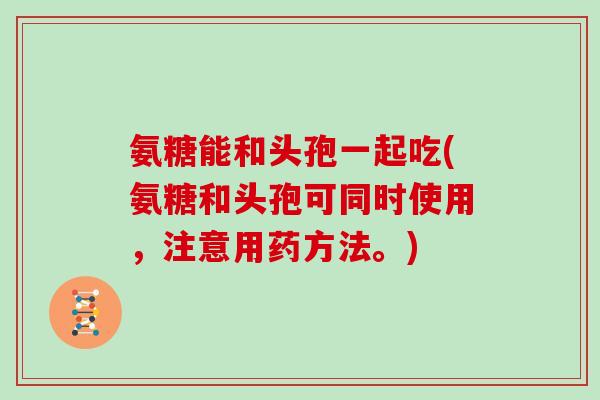 氨糖能和头孢一起吃(氨糖和头孢可同时使用,注意用药方法。) 氨糖能和头孢一起吃(氨糖和头孢可同时使用,注意用药方法。)