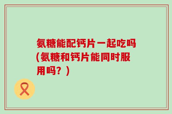 氨糖能配钙片一起吃吗(氨糖和钙片能同时服用吗?) 氨糖能配钙片一起吃吗(氨糖和钙片能同时服用吗?)