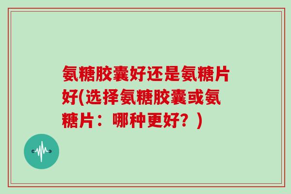 氨糖胶囊好还是氨糖片好(选择氨糖胶囊或氨糖片:哪种更好?) 氨糖胶囊好还是氨糖片好(选择氨糖胶囊或氨糖片:哪种更好?)