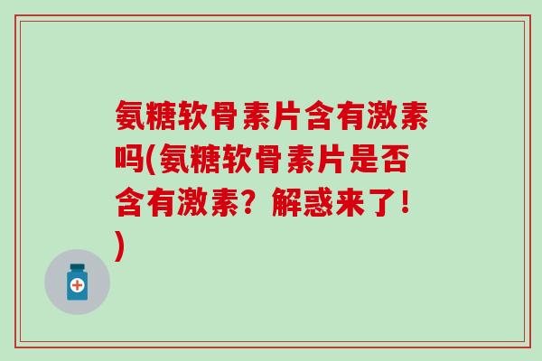 氨糖软骨素片含有激素吗(氨糖软骨素片是否含有激素？解惑来了！)