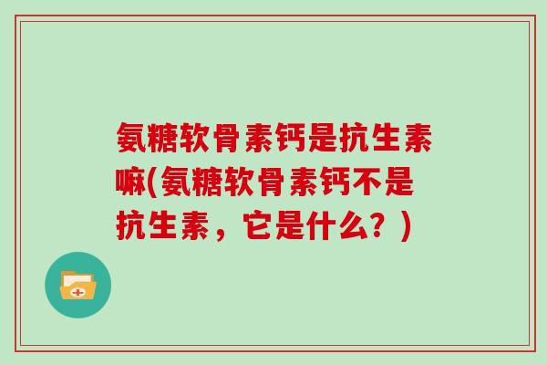 氨糖软骨素钙是抗生素嘛(氨糖软骨素钙不是抗生素，它是什么？)