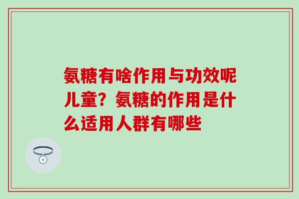 氨糖有啥作用与功效呢儿童?氨糖的作用是什么适用人群有哪些 氨糖有啥作用与功效呢儿童?氨糖的作用是什么适用人群有哪些