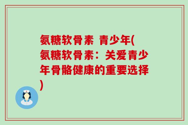 氨糖软骨素 青少年(氨糖软骨素:关爱青少年骨骼健康的重要选择) 氨糖软骨素 青少年(氨糖软骨素:关爱青少年骨骼健康的重要选择)