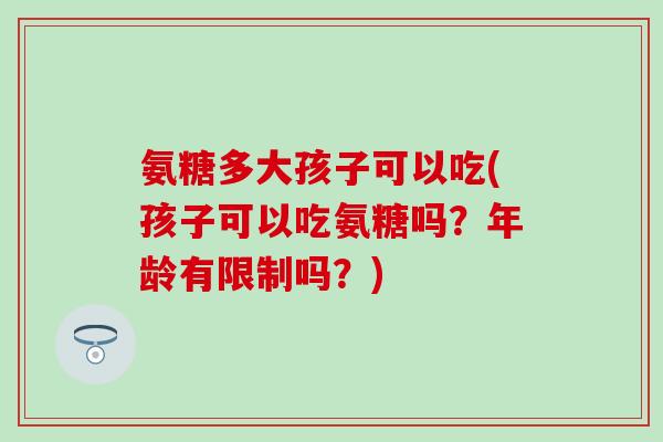 氨糖多大孩子可以吃(孩子可以吃氨糖吗?年龄有限制吗?) 氨糖多大孩子可以吃(孩子可以吃氨糖吗?年龄有限制吗?)