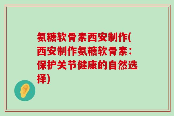 氨糖软骨素西安制作(西安制作氨糖软骨素：保护关节健康的自然选择)
