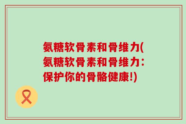 氨糖软骨素和骨维力(氨糖软骨素和骨维力:保护你的骨骼健康!) 氨糖软骨素和骨维力(氨糖软骨素和骨维力:保护你的骨骼健康!)