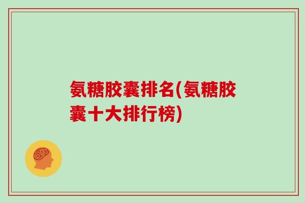 氨糖胶囊排名(氨糖胶囊十大排行榜) 氨糖胶囊排名(氨糖胶囊十大排行榜)