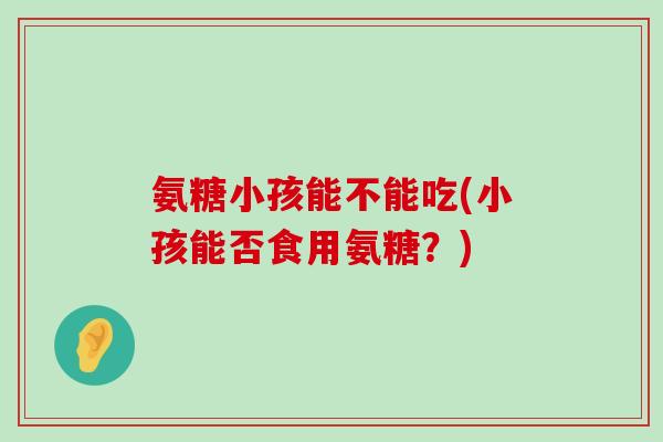 氨糖小孩能不能吃(小孩能否食用氨糖?) 氨糖小孩能不能吃(小孩能否食用氨糖?)