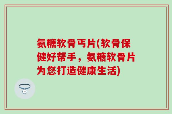 氨糖软骨丐片(软骨保健好帮手,氨糖软骨片为您打造健康生活) 氨糖软骨丐片(软骨保健好帮手,氨糖软骨片为您打造健康生活)