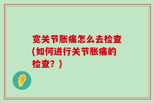 宽关节胀痛怎么去检查(如何进行关节胀痛的检查?) 宽关节胀痛怎么去检查(如何进行关节胀痛的检查?)