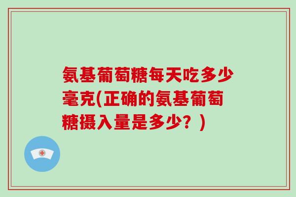 氨基葡萄糖每天吃多少毫克(正确的氨基葡萄糖摄入量是多少?) 氨基葡萄糖每天吃多少毫克(正确的氨基葡萄糖摄入量是多少?)