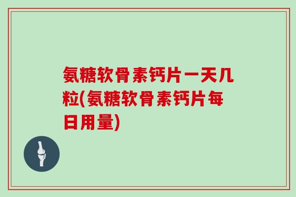 氨糖软骨素钙片一天几粒(氨糖软骨素钙片每日用量)