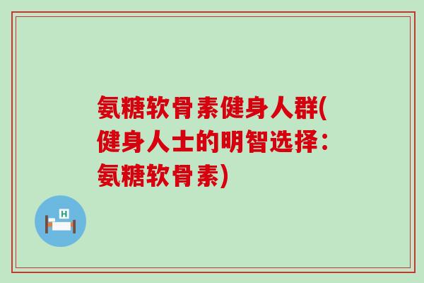 氨糖软骨素健身人群(健身人士的明智选择:氨糖软骨素) 氨糖软骨素健身人群(健身人士的明智选择:氨糖软骨素)
