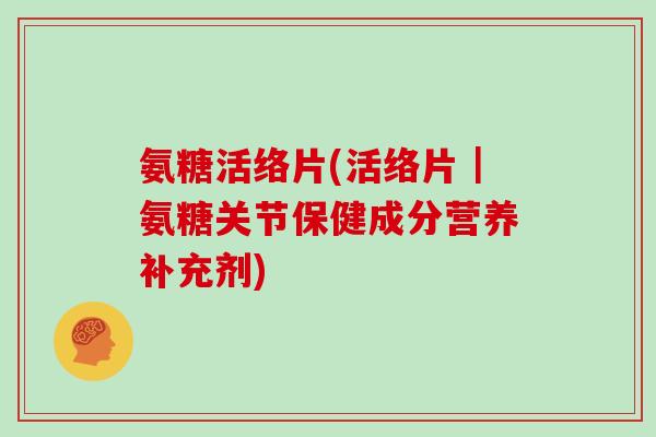 氨糖活络片(活络片|氨糖关节保健成分营养补充剂) 氨糖活络片(活络片|氨糖关节保健成分营养补充剂)